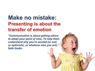 Make no mistake: Presenting is about the transfer of emotion“Communication is about getting others to adopt your point of view. To help them understand why you’re excited (or sad, or optimistic, or whatever else you are).”Seth Godin