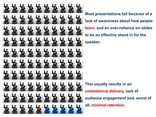 Most presentations fail because of a lack of awareness about how people learn,and an over-reliance on slides to be an effective stand in for the speaker. This usually results in an unemotional delivery, lack of audience engagement and, worst of all, minimalretention.