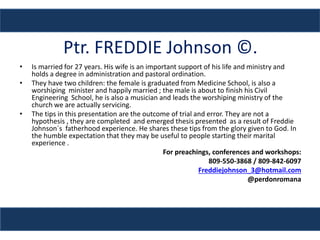 Ptr. FREDDIE Johnson ©.
• Is married for 27 years. His wife is an important support of his life and ministry and
holds a degree in administration and pastoral ordination.
• They have two children: the female is graduated from Medicine School, is also a
worshiping minister and happily married ; the male is about to finish his Civil
Engineering School, he is also a musician and leads the worshiping ministry of the
church we are actually servicing.
• The tips in this presentation are the outcome of trial and error. They are not a
hypothesis , they are completed and emerged thesis presented as a result of Freddie
Johnson´s fatherhood experience. He shares these tips from the glory given to God. In
the humble expectation that they may be useful to people starting their marital
experience .
For preachings, conferences and workshops:
809-550-3868 / 809-842-6097
Freddiejohnson_3@hotmail.com
@perdonromana
 