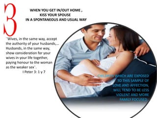 3
WHEN YOU GET IN/OUT HOME ,
KISS YOUR SPOUSE
IN A SPONTANEOUS AND USUAL WAY
CHILDREN WHICH ARE EXPOSED
TO THIS SAMPLE OF
LOVE AND AFFECTION,
WILL TEND TO BE LESS
VIOLENT AND MORE
FAMILY FOCUSED .
¨Wives, in the same way, accept
the authority of your husbands,…
Husbands, in the same way,
show consideration for your
wives in your life together,
paying honour to the woman
as the weaker sex¨.
I Peter 3: 1 y 7
 