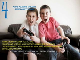 4 AVOID ALLUDING VIOLENCE
GAMES AND TV SHOWS
EXPOSE YOUR CHILDREN TO CULTURE,
SPORTS AND SCIENCES ALLUSIVE TOYS, GAMES AND TV SHOWS.
THE POSSIBILTIES OF BECOMING SOCIOPATH AND CRIMINAL MINDED ARE
SUPREMEMLY MINIMAL.
¨A VIOLENT-TEMPERED PERSON WILL PAY THE PENALTYS¨.
PROV. 19:19B. NRSV
 