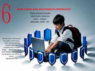 6
MAKE CHECKS AND ADJUSTMENTS PERIODICALLY
These should include:
electronics devices,
room , school ,
attitudes, skills , etc.
At that time I will search
Jerusalem with lamps,
and I will punish the
people who rest
complacently on their
dregs, those who say in
their hearts, ‘The Lord will
not do good, nor will he do
harm.’
Zephaniah 1:12
 