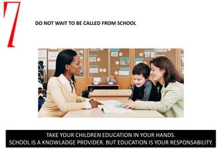 7 DO NOT WAIT TO BE CALLED FROM SCHOOL
TAKE YOUR CHILDREN EDUCATION IN YOUR HANDS.
SCHOOL IS A KNOWLADGE PROVIDER. BUT EDUCATION IS YOUR RESPONSABILITY.
 