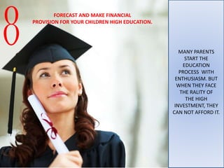 MANY PARENTS
START THE
EDUCATION
PROCESS WITH
ENTHUSIASM. BUT
WHEN THEY FACE
THE RALITY OF
THE HIGH
INVESTMENT, THEY
CAN NOT AFFORD IT.
8
FORECAST AND MAKE FINANCIAL
PROVISION FOR YOUR CHILDREN HIGH EDUCATION.
 