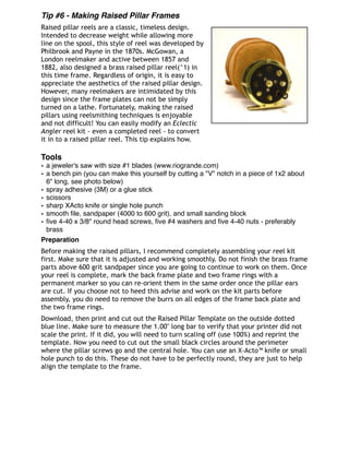 Tip #6 - Making Raised Pillar Frames
Raised pillar reels are a classic, timeless design.
Intended to decrease weight while allowing more
line on the spool, this style of reel was developed by
Philbrook and Payne in the 1870s. McGowan, a
London reelmaker and active between 1857 and
1882, also designed a brass raised pillar reel(^1) in
this time frame. Regardless of origin, it is easy to
appreciate the aesthetics of the raised pillar design.
However, many reelmakers are intimidated by this
design since the frame plates can not be simply
turned on a lathe. Fortunately, making the raised
pillars using reelsmithing techniques is enjoyable
and not difficult! You can easily modify an Eclectic
Angler reel kit - even a completed reel - to convert
it in to a raised pillar reel. This tip explains how.
Tools
• a jeweler's saw with size #1 blades (www.riogrande.com)
• a bench pin (you can make this yourself by cutting a "V" notch in a piece of 1x2 about
6" long, see photo below)
• spray adhesive (3M) or a glue stick
• scissors
• sharp XActo knife or single hole punch
• smooth ﬁle, sandpaper (4000 to 600 grit), and small sanding block
• ﬁve 4-40 x 3/8" round head screws, ﬁve #4 washers and ﬁve 4-40 nuts - preferably
brass 
Preparation
Before making the raised pillars, I recommend completely assembling your reel kit
first. Make sure that it is adjusted and working smoothly. Do not finish the brass frame
parts above 600 grit sandpaper since you are going to continue to work on them. Once
your reel is complete, mark the back frame plate and two frame rings with a
permanent marker so you can re-orient them in the same order once the pillar ears
are cut. If you choose not to heed this advise and work on the kit parts before
assembly, you do need to remove the burrs on all edges of the frame back plate and
the two frame rings.
Download, then print and cut out the Raised Pillar Template on the outside dotted
blue line. Make sure to measure the 1.00" long bar to verify that your printer did not
scale the print. If it did, you will need to turn scaling off (use 100%) and reprint the
template. Now you need to cut out the small black circles around the perimeter
where the pillar screws go and the central hole. You can use an X-Acto™ knife or small
hole punch to do this. These do not have to be perfectly round, they are just to help
align the template to the frame.
 