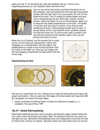 parts over the "V" on the bench pin with the template side up. I like to use a
magnifying head set so I can carefully follow the drawn line.
Start at one of the foot pillars and follow the black line on
the template. Stay just outside the line and take long smooth
strokes with the saw. Don't try to over power the saw, let the
blade do its work. The #1 reason for broken blades and poor
cuts is overpowering the saw. With long, smooth, vertical
strokes, follow the black cut line on the template. Make sure
to keep the saw blade perpendicular to the work. The blade
is very thin and very easy to control. If you find yourself
wandering off path, simply backup and get back on path. If
you go slowly at first, you shouldn't have a problem staying
on track the entire cut. If you've never used a jeweler's saw
you will be surprised at how quickly it goes. And, you are
cutting three parts at once.
When the cut is finished, use the smooth file to clean
up the cut and make any adjustments. Follow with
sandpaper on a sanding block. Use the edge of the
sanding block to create a nice curved transition from
the frame to the pillar ear. Once you are happy with
the final shaping, disassemble the back plate from the
frame rings.
Reassembling the Reel
Now you can reassemble the reel, making sure to keep the back plate and rings in the
proper orientation. I like to round over the edges of the back plate and rings with 400
grit sandpaper to remove the sharp edges.
1. Classic & Antique Fly-Fishing Tackle: A Guide for Collectors & Anglers, A. J.
Campbell, The Lyons Press, 1997
Tip #7 - Nickel Electroplating
Nickel electroplating has been used to protect and beautify copper-based metals like
iron, steel, brass and bronze since about 1850. The plating is shiny but not overly so,
and does not rust. Reelsmiths electroplated brass reel components to provide the look
of nickel silver without its expense. Specialty shops will nickel plate parts for you but
 