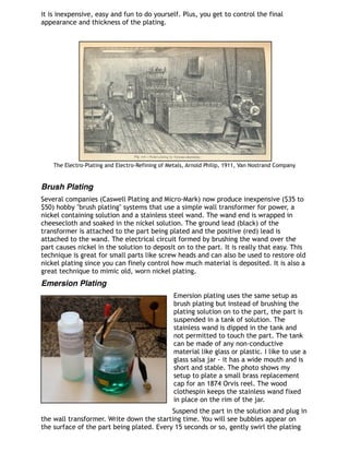 it is inexpensive, easy and fun to do yourself. Plus, you get to control the final
appearance and thickness of the plating.
 
The Electro-Plating and Electro-Refining of Metals, Arnold Philip, 1911, Van Nostrand Company
Brush Plating
Several companies (Caswell Plating and Micro-Mark) now produce inexpensive ($35 to
$50) hobby "brush plating" systems that use a simple wall transformer for power, a
nickel containing solution and a stainless steel wand. The wand end is wrapped in
cheesecloth and soaked in the nickel solution. The ground lead (black) of the
transformer is attached to the part being plated and the positive (red) lead is
attached to the wand. The electrical circuit formed by brushing the wand over the
part causes nickel in the solution to deposit on to the part. It is really that easy. This
technique is great for small parts like screw heads and can also be used to restore old
nickel plating since you can finely control how much material is deposited. It is also a
great technique to mimic old, worn nickel plating.
Emersion Plating
Emersion plating uses the same setup as
brush plating but instead of brushing the
plating solution on to the part, the part is
suspended in a tank of solution. The
stainless wand is dipped in the tank and
not permitted to touch the part. The tank
can be made of any non-conductive
material like glass or plastic. I like to use a
glass salsa jar - it has a wide mouth and is
short and stable. The photo shows my
setup to plate a small brass replacement
cap for an 1874 Orvis reel. The wood
clothespin keeps the stainless wand fixed
in place on the rim of the jar.
Suspend the part in the solution and plug in
the wall transformer. Write down the starting time. You will see bubbles appear on
the surface of the part being plated. Every 15 seconds or so, gently swirl the plating
 