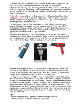 to produce a smooth glossy finish. The trick to flame polishing is to make sure the
part is well prepared and scrupulously clean and apply the heat quickly.
Let's start with cleaning. After machining and Scotch-briting (is that a verb?) the part,
wash it in soapy warm water using a soft sponge or rag. Rinse well in cold water and
blot dry. The part should not have a dusty residue. Once the part is clean and dry, it is
ready to flame polish.
First a safety note: make sure to do this in a well ventilated area and have a fire
extinguisher on hand. Better yet, do it outdoors on a calm day. Delrin burns with a
very hot colorless flame. If you are not careful, you can get badly burned or set
something on fire. Use common sense!
If at all possible, it is best if the part is spun in a drill, drill lathe or lathe while
flaming. This helps even out the heat and results in a better finish. I use a 3M 5"
sanding pad (without sandpaper attached) on my electric drill and use double sided
tape to attach the pad. The Delrin disk is simply stuck to the pad. You are not
applying any force to the part, so tape works well.
I use either a propane torch - the kind you can get at the hardware store with a
disposable tank - fitted with a flame spreader nozzle to spread the flame or a heat
gun (not a hair dryer but an industrial heat gun). The heat gun is slower and gives
more control. It is probably the best way to start if you have one. 
Delrin has a melting point around 347°F so set your heat gun to about 500°F. Your
torch should have about a 3" flame from the tip of the flame spreader nozzle. Don't
attempt to use the normal round nozzle that comes with the torch, it concentrates
the heat and is very difficult to control without ruining the part.
Get the part spinning quickly, I find that faster is better. Then, holding the heat gun
about 2" away or the torch about 4" away, start at the center of the part and move it
to the outer perimeter and off the part in about 3 seconds. You should see the surface
of the Delrin change from dull to glossy. If it doesn't, you either need a hotter flame
or heat gun (hold it a little closer or turn up the heat) or slow the movement of the
heat source over the part. When done correctly, the entire part will look glossy as the
heat source moves across it. Turn off the drill or lathe but do not touch the part, it is
hot and you might leave a finger print in it. Let the part cool before removing it and
doing the other side.
Tips:
• Practice with some scrap Delrin ﬁrst. No sense ruining a good part.
• I like to do the back side ﬁrst and then the "good" side.
 