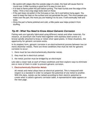 • Be careful with edges (like the outside edge of a disk), the heat will cause them to
round over. A little rounding is good but it is easy to over do it.
• It is best to ﬂame polish the part before porting. The heat rounds over the edge of the
holes. I ﬁnd a nice crisp edge looks best on these.
• If the part does not polish in the ﬁrst pass or two, let it cool before trying again. You
want to keep the heat on the surface and not penetrate the part. The more passes you
make over the part, the more you are heating it to its core. It will eventually melt and
warp.
• Once the part is ﬂame polished and cold, a little paste wax helps protect it from
scufﬁng.
Tip #9 - What You Need to Know About Galvanic Corrosion
Fishing reels are typically fabricated using different metals and other materials. For
instance, an aluminum reel frame held together with stainless steel screws or a
bronze spindle attached to brass or nickel silver spool plates. In these situations, the
opportunity for galvanic corrosion exists. 
In its simplest form, galvanic corrosion is an electrochemical process between two (or
more) dissimilar metals. There are three conditions that must be met for galvanic
corrosion to occur:
1. there must be two electrochemically dissimilar metals
2. they must be in electrical contact
3. the metal junction must be bridged by an electrolyte
Lets take a closer look at each of these conditions and then explore ways to eliminate
one or more of them in order to prevent galvanic corrosion.
1. Electrochemically Dissimilar Metals
All metals and metal alloys have an electrical potential. This is measured with
respect to a standard in order to compare the potential of one metal to another.
With this data, metals can be ranked according to their electric potential to
create what is called a galvanic corrosion table. A representative table appears on
the next page.
 