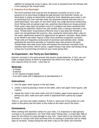 addition to locking the screw in place, the screw is insulated from the threads with
a thin coating of the thread locker.
3. Presence of an Electrolyte
The third condition that must be met for galvanic corrosion to occur is the
presence of an electrolyte bridging the gap between the dissimilar metals. An
electrolyte is simply an electrically conductive fluid. Absolutely pure water is not
an electrolyte but river and lake water has dissolved minerals and salts and is a
weak electrolyte. Sea water, on the other hand, has a high electrical conductivity.
Since fishing reels are going to get wet, potential electrolytes are always present.
Fresh water really does not present much of a problem and when combined with
insulating the dissimilar metals from one another with a coating it becomes a non-
issue. Thread locker is particularly effective since it also seals the threads so
water can not penetrate the juncture. Also, drying the metal parts after a day on
the water significantly lessens the opportunity for galvanic corrosion. Reels meant
to be fished in sea water require a little more attention to galvanic corrosion.
These reels are frequently constructed of aluminum and stainless steel. Simply
anodizing the aluminum provides an insulative layer that protects the parts.
Thread locker also seals screw holes and isolates the aluminum reel parts from
stainless steel screws. And of course, a good rinsing in tap water and drying will go
a long way to preventing corrosion on your ocean going reels.
An Experiment - the Thirty-six Cent Battery
Galvanic corrosion is the same process that powers simple batteries. In fact, you can
make a simple battery at home to experience the effect first hand. Its simple and
only requires thirty six-cents - coins that is!
Materials
• 6 nickels
• 6 pennys
• 6 1/2" squares of paper towels
• 6 oz warm water with 2 tablespoons of salt dissolved in it.
Instructions
1. wet the paper towel squares in the salt water.
2. create a stack by placing a nickel on the table, add a wet paper towel square, add
a penny
3. repeat the stack in the same order until all 6 nickels, paper towel squares and
pennys are used, make sure each nickel is separated from a penny by a paper
towel
That's it, you have just made a battery. To test it, touch one of the probes of a volt
meter to the penny and the other to the nickel at the other end of the stack.
Conclusions
When working with dissimilar metals for your reels, it is important to take galvanic
corrosion in to consideration. For most fresh water fishing reels, it would take 100s of
years for the effects to cause damage to your reel. I have reels in my collection with
aluminum in contact with steel and brass with no coating or protection and no visible
signs of corrosion. Simply drying the reel after a day on the water will minimize
 