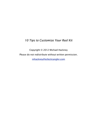 10 Tips to Customize Your Reel Kit
Copyright © 2012 Michael Hackney
Please do not redistribute without written permission.
mhackney@eclecticangler.com
 
