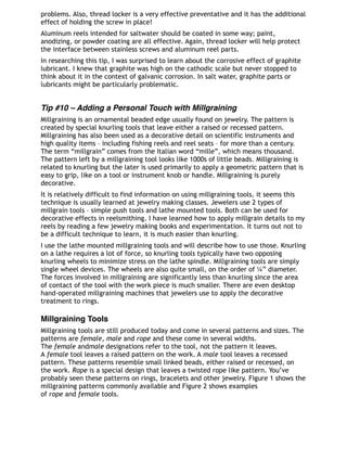 problems. Also, thread locker is a very effective preventative and it has the additional
effect of holding the screw in place!
Aluminum reels intended for saltwater should be coated in some way; paint,
anodizing, or powder coating are all effective. Again, thread locker will help protect
the interface between stainless screws and aluminum reel parts. 
In researching this tip, I was surprised to learn about the corrosive effect of graphite
lubricant. I knew that graphite was high on the cathodic scale but never stopped to
think about it in the context of galvanic corrosion. In salt water, graphite parts or
lubricants might be particularly problematic.
Tip #10 – Adding a Personal Touch with Millgraining
Millgraining is an ornamental beaded edge usually found on jewelry. The pattern is
created by special knurling tools that leave either a raised or recessed pattern.
Millgraining has also been used as a decorative detail on scientific instruments and
high quality items – including fishing reels and reel seats – for more than a century.
The term “millgrain” comes from the Italian word “mille”, which means thousand.
The pattern left by a millgraining tool looks like 1000s of little beads. Millgraining is
related to knurling but the later is used primarily to apply a geometric pattern that is
easy to grip, like on a tool or instrument knob or handle. Millgraining is purely
decorative.
It is relatively difficult to find information on using millgraining tools, it seems this
technique is usually learned at jewelry making classes. Jewelers use 2 types of
millgrain tools – simple push tools and lathe mounted tools. Both can be used for
decorative effects in reelsmithing. I have learned how to apply millgrain details to my
reels by reading a few jewelry making books and experimentation. It turns out not to
be a difficult technique to learn, it is much easier than knurling.
I use the lathe mounted millgraining tools and will describe how to use those. Knurling
on a lathe requires a lot of force, so knurling tools typically have two opposing
knurling wheels to minimize stress on the lathe spindle. Millgraining tools are simply
single wheel devices. The wheels are also quite small, on the order of ¼” diameter.
The forces involved in millgraining are significantly less than knurling since the area
of contact of the tool with the work piece is much smaller. There are even desktop
hand-operated millgraining machines that jewelers use to apply the decorative
treatment to rings.
Millgraining Tools
Millgraining tools are still produced today and come in several patterns and sizes. The
patterns are female, male and rope and these come in several widths.
The female andmale designations refer to the tool, not the pattern it leaves.
A female tool leaves a raised pattern on the work. A male tool leaves a recessed
pattern. These patterns resemble small linked beads, either raised or recessed, on
the work. Rope is a special design that leaves a twisted rope like pattern. You’ve
probably seen these patterns on rings, bracelets and other jewelry. Figure 1 shows the
millgraining patterns commonly available and Figure 2 shows examples
of rope and female tools.
 