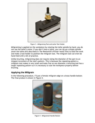 Figure 3 - Millgraining Tool and Lathe Tool Holder
Millgraining is applied on the workpiece by rotating the lathe spindle by hand, you do
not use the lathe’s motor. If you don’t have a lathe, you can rig up a simple spindle
(even the lathe drill described in The Reelsmith’s Primer works fine) to hold the work
and make a tool holder to position the millgrain tool. The millgrain tool can even be
hand-held with a bit of practice.
Unlike knurling, millgraining does not require sizing the diameter of the part to an
integral increment of the tool’s pattern. This is because the repeating pattern a
millgrain tool makes is very small and looks fine on any diameter. A knurling tool has a
larger repeating pattern so it is necessary to size the workpiece properly before
knurling.
Applying the Millgrain
In the following procedure, I’ll put a female millgrain edge on a brass handle bolster.
The final product is shown in Figure 4.
Figure 4 - Millgrained Handle Bolster
 