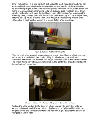 Before millgraining, it is best to finish and polish the stock material or part. You can
polish and buff after applying the millgrain but you run the risk of destroying fine
detail and crisp edges. I’ve successfully millgrained aluminum, brass, nickel silver and
stainless steel. Although millgraining tools will produce good results on all of these
metals, hard metals will wear the tool faster than softer metals. So, to prolong the
life of my tools, I anneal brass and nickel silver before working it. This is simple to do,
heat the part up with a propane torch until it is just barely glowing red and then
either allow it to air cool or quench it in water. Polish after annealing.
Figure 5 - Polished Part Mounted in Lathe
With the work piece properly prepared, you are ready to millgrain. Select your tool
and mount it in the lathe’s tool holder. Millgrain wheels are quite small and
sometimes difficult to see, so make sure to get the orientation of the wheel correct!
The wheel should be vertical, not horizontal and its center line should coincide with
the work piece’s center line.
Figure 6 - Millgrain Tool Positioned Properly on Center Line of Work
Position the millgrain tool to the location where you want to apply the millgrain
pattern but do not touch the part with it. Apply a drop of light machine oil to the
millgrain wheel and then slowly extend the tool until it just touches the surface of
your part as shown here:
 