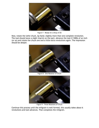 Figure 7 - Ready for a Drop of Oil
Now, rotate the lathe chuck, by hand, slightly more than one complete revolution.
The tool should leave a slight imprint on the part. Advance the tool 2/1000s of an inch
(or so) and rotate the chuck one and a little extra revolutions again. The impression
should be deeper.
Figure 8 - One Rotation of Chuck
Figure 9 - Three Rotations of Chuck
Continue this process until the millgrain is well formed, this usually takes about 6
revolutions and tool advances. That completes the millgrain.
 