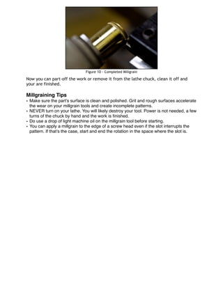 Figure 10 - Completed Millgrain
Now you can part-off the work or remove it from the lathe chuck, clean it off and
your are finished.
Millgraining Tips
• Make sure the part’s surface is clean and polished. Grit and rough surfaces accelerate
the wear on your millgrain tools and create incomplete patterns.
• NEVER turn on your lathe. You will likely destroy your tool. Power is not needed, a few
turns of the chuck by hand and the work is ﬁnished.
• Do use a drop of light machine oil on the millgrain tool before starting.
• You can apply a millgrain to the edge of a screw head even if the slot interrupts the
pattern. If that’s the case, start and end the rotation in the space where the slot is.
 