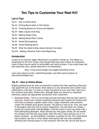 Ten Tips to Customize Your Reel Kit!
List of Tips
Tip #1 - How to Patina Brass
Tip #2 - Drilling Round Holes in Thin Sheets
Tip #3 - Finishing Details for Screws and Washers
Tip #4 - Make a Quick Click Drag
Tip #5 - Making Unique Grips
Tip #6 - Making Raised Pillar Frames
Tip #7 - Nickel Electroplating
Tip #8 - Flame Polishing Delrin
Tip #9 - What You Need to Know About Galvanic Corrosion
Tip #10 – Adding a Personal Touch with Millgraining
Introduction
In each of our Eclectic Angler Newsletters we publish a handy tip. This eBook is a
compilation of the first 10 tips. Even though these tips were written for reelsmiths,
many of them may be useful to rod builders and metal artisans. If you enjoy these tips
and would like more, please subscribe to our Newsletter:
http://www.eclecticangler.com/pages/Newsletters.html
Learn more about our kits, reelsmithing books, and other great products at
www.EclecticAngler.com.
Tip #1 - How to Patina Brass
Brightly polished brass fly reels are beautiful to admire but their sparkling reflections
may spook fish out on the stream. Brass takes on a very attractive warm amber color,
called patina, with age. It is easy to create this patina on your own reels. Here are a
few common techniques. Please note, although these are common or household
chemicals, please use appropriate precautions when using them.
1. Ammonia Fumes - This is a very simple and safe technique that has been used for
centuries. Fumes from common household ammonia (don't breath the fumes) react
with brass to produce a golden amber color. Longer treatments with ammonia
create rich verdigris (blue green) accents. The patina is easy to do. First, you need
to thoroughly clean the reel to remove fingerprints, dirt and other oily residue. I
usually do a quick polish with BlueMagic™ and then wash in warm tap water with a
little dishwashing detergent. Rinse and blot dry with paper towels. Do not handle
the cleaned reel with your bare hands. Once the reel is clean and dry, put it in a
plastic container - an old CoolWhip™ container is perfect for this. Fill a soda bottle
cap (a plastic cap from a 2 liter bottle works great) half way with household
ammonia and carefully place it in the container with the reel. Do not spill any on
 