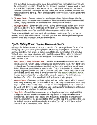 the reel. Snap the cover on and place the container in a warm place where it will
be undisturbed overnight. Check the reel the next morning. It should start to have
a honey colored patina. If you want a darker color, reseal the lid and let sit for
another day or two. The longer the reel fumes, the darker the brass becomes and
verdigris begin to develop. When the reel is the color you want, wash it gently and
blot dry.
2. Vinegar Fumes - Fuming vinegar is a similar technique that provides a slightly
browner patina. It is done the same way as the Ammonia Fumes patina described
above, simply substitute the ammonia with common white vinegar.
3. Bluing Solutions - gunsmiths use special "bluing" chemicals to impart blue, brown
and black colors to steel and brass. Birchwood Casey™ Brass Black imparts a rich
black patina to brass. You can find it at gun shops or on the internet.
There are many books and sources of information on the internet for brass patina
recipes. Almost every color in the rainbow is possible. I've been experimenting with
some of these and will report in future newsletters.
Tip #2 - Drilling Round Holes in Thin Metal Sheets
Drilling holes in brass sheets turns out to be a bit of a challenge! Brass, for all of its
great properties, has the negative property of gripping cutting tools, especially
common drill bits. This results in out of round holes and even broken drill bits. I've
"drilled" holes that were triangular with rounded corners! Nickel silver is not much
easier to drill. Aluminum sheets drill easily but the following tips can be used
effectively on it too.
1. Slow Spiral or Zero Rake Drill Bits - Common hardware store drill bits have a fast
spiral and work well on wood, some plastics, aluminum and steel. They don't work
well on brass. The fast spiral pulls the bit in to the work, leading to out of round
holes. There are several ways to combat this. One of the simplest is to hone the
cutting edge on common drill bits to create a "zero rake". This is described in The
Reelsmith's Primer and there is some good info on The Practical Machinist Forum.
Or, you can purchase slow spiral drill bits specially designed for drilling brass.
McMaster-Carr offers slow spiral drills in fractional and wire gauges.
2. Counterbores - Counterbores have a pilot and are used to create a flat bottomed
hole. They work very well on thin sheet brass stock. They come with either a built-
in pilot or interchangeable pilots. I prefer the interchangeable pilots so they can
be used with different size pilot holes. Use a drill press for best results, otherwise
it is very easy to bind and break these tools.
3. Step Drills - Step drills combine several cutting diameters into a single drill bit
(see photo below). These drills feature a single flute cutting edge that works
similarly to a zero rake edge. To use one, first drill a pilot hole slightly smaller
than the diameter of the step drill's tip. Then use the step drill to enlarge the hole
to its final size. Use a drill press for best results. The 1/8" to 1/2" Irwin Unibit™
Step Drill has a convenient range of sizes.
 
