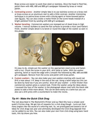 Brass screws are easier to work than steel or stainless. Once the head is filed flat,
polish them with 400, 600 and 800 grit sandpaper followed by brass or metal
polish.
2. Contrasting screws - Another simple idea is to use stainless screws on a brass reel
or brass screws on an aluminum reel to add a little contrast. Another interesting
technique is to patina brass screws with a bluing agent or home-brewed patina
(see Tip #1). You can also create a matte finish on the screw heads instead of a
bright polished finish by sanding with 600 grit sandpaper.
3. Washer beveling - Commercial washers are stamped out of sheet brass in high
volume. I instruct builders to sand the flat surfaces to provide a nicer (and flatter)
finish. Another simple detail is to bevel or round the edge of the washer as seen in
this photo.
It's easy to do, simple put the washer on the appropriate sized screw and fasten
with a nut. Chuck the screw in your drill, drill lathe or lathe. With the washer
spinning, bevel or round the edge with a smooth file followed by 400, 600 and 800
grit sandpaper. Remove from the screw and polish with brass polish.
4. Custom washers - You can also make your own washers starting with round rod.
Drill a hole about 1/4" deep in the end of the rod. Using a lathe helps but this can
be done by hand too if you are careful. Slice off your washer - a little thicker than
commercial washers gives a custom look. Finish the washer using the ideas above.
I recessed the face of the washer in the photograph above (reel with the black side
plate) to add a little more detail. This can be done easily on a lathe but you can
also use a drill press with a counterbore to make the recess.
Tip #4 - Make the Quick Click Drag
The reel described in The Reelsmith's Primer and our Reel Kits have a simple (and
quiet!) friction drag. We get lots of requests for a click drag though - turns out that
many anglers like the sound of a whirring reel. So, we prototyped and tested a lot of
ideas for click drags last year and ultimately developed the Click Drag Upgrade that
can be added to our kits. You can also make your own from click drag using basic hand
tools, this tip shows you how.
 