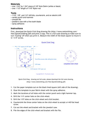 Materials
• one 1 3/4" by 1 3/4" piece of 1/8" thick Delrin (white or black)
• one 1 1/2" length of 1/16" Nylon rod
Tools
• 1/16", 1/8", and 1/4" drill bits, countersink, and an electric drill
• center punch and hammer
• smooth ﬁle
• jeweler's saw with a ﬁne tooth blade
• spray adhesive
Instructions
First, download the Quick Click Drag drawing file (http://www.reelsmithing.com/
files/QuickClickDrag.pdf) and print a copy. This is a full scale drawing so make sure to
turn "Scaling" off when you print it. Measure the width of the black square to insure it
is 1 3/4" across.
Quick Click Drag - drawing not full scale, please download the full scale drawing.
(http://www.reelsmithing.com/files/QuickClickDrag.pdf)
1. Cut the paper template out on the black lined square (left side of the drawing).
2. Glue this template to your Delrin sheet with the spray adhesive.
3. Mark the locations of all holes with the center punch and a light hammer tap.
4. Drill the 1/4" center hole on the click wheel.
5. Drill the 1/8" holes on the click wheel and click bracket.
6. Countersink the three center holes on the click wheel to accept a 4-40 flat head
screw.
7. Cut out the wheel and bracket with the jeweler's saw.
8. File the edges of the click wheel and bracket with the file.
 
