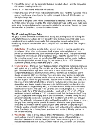 9. File off the corners on the perimeter holes of the click wheel - see the completed
click wheel drawing for details.
10.Drill a 1/6" hole in the middle of the bracket.
11.Insert the piece of 1/6" Nylon rod (clicker) into the hole. Hold the Nylon rod with a
pair of needle nose plier close to its end to help get it started. A little water on
the Nylon helps too.
The bracket is designed to fit where the reel foot is attached to the reel's backplate,
the Nylon clicker oriented inwards. The click wheel is screwed to the spool hub's back
plate using the same holes and screws used to retain the backplate. You can purchase
the materials at SmallParts.com or OnlineMetals.com.
Tip #5 - Making Unique Grips
We get a number of emails from reelsmiths asking about using wood for making the
grip. Highly figured wood can be very attractive and the brown and red wood tones
compliment brass and aluminum reels. But, many other natural and synthetic
marMaking a custom handle is not particularly difficult but there are a few things to
consider.
1. Metal Grips - if you have a metal lathe, an easy project is turning a custom grip
from brass, nickel silver or aluminum. Look at your reels and photos of reels
posted on www.reelsmithing.com/forum for shapes and ideas. This grip was made
by reelsmith Wayne Caron and is blackened brass. Note the countersink to recess
the retaining screw. I ream my metal grips .002" oversize so they rotate freely on
the handle spindle but are not sloppy. So, for instance, for a .1875" diameter
aluminum spindle, I would ream the grip to .1895".
2. Synthetic Grips - there are many types and colors of synthetic materials, many are
well suited for grip making. The reel kits we offer use black or white Delrin for the
grip. This material has high wear resistance, is naturally lubricated, and
compliments brass and aluminum nicely. Similar to making a metal grip, Delrin
should be reamed .002" oversize too. There are many other synthetic materials
available too; acrylic, micarta, artificial stone to name a few. Pen maker's blanks
are also a great source for grip material. Most of these materials can be used as-is.
However, if the material is brittle or prone to fracturing or swelling due to water
absorption, you should insert a brass sleeve to stabilize and strengthen the grip.
Thin wall brass tubing (made by K&S) is available at most hobby shops and many
local hardware store. The K&S 7/32" OD brass thin wall tubing has a 3/16" bore
sized perfectly for a 3/16" aluminum spindle. I start with a 1/2" x 1/2" x 1" long
section of material and bore a 7/32" hole end-to-end. Cut the brass tubing 2" long
so you can grip the overhanging end in your lathe chuck. Sand the tubing with 400
grit emery cloth to roughen it, then glue it in the blank with a thin coat of super
glue. This will really help prevent splits and breaking and the brass sleeve prevents
the grip from binding on the spindle if it swells. When the super glue is cured,
chuck the extended end of the tubing in your lathe and turn the grip to shape.
Finish by sanding with 600 to 2500 grit emery cloth and polish with a plastic polish
(I use Blue Magic for polishing brass, aluminum and plastics). Finally, part or cut
off the extra tubing.
3. Wood Grips - wood is a very popular choice for reel grips. However, wood does
swell and can crack if it gets wet. Simply adding a sleeve of brass tubing as
described above can eliminate these problems. Some interesting wood options
include stabilized reel seat blanks, bamboo rod cut offs, and even thin branches
 