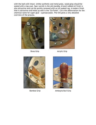 with the bark still intact. Unlike synthetic and metal grips, wood grips should be
sealed with a top coat. Spar varnish is the old standby. A hand rubbed oil finish is
also attractive and can be quickly renewed with an oil soaked rag. A modern finish
that is attractive and holds up well is the "CA Finish". CA is the abbreviation for the
chemical name for super glue - cyanoacrylate. The link gives a very detailed
overview of the process.
         
   Brass Grip                                Acrylic Grip                       
              
      Bamboo Grip                          Amboyna Burl Grip
 