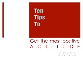 Ten 
Tips 
To 
Get the most positive 
A T T I T U D E 
J e s ú s 
H e r r e r a 
 