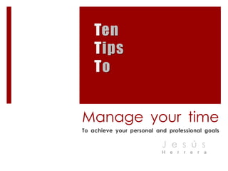 Ten Tips To Manage your time To achieve your personal and professional goals Jesús Herrera 