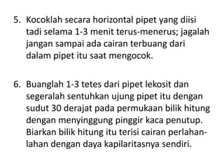 5. Kocoklah secara horizontal pipet yang diisi
   tadi selama 1-3 menit terus-menerus; jagalah
   jangan sampai ada cairan terbuang dari
   dalam pipet itu saat mengocok.

6. Buanglah 1-3 tetes dari pipet lekosit dan
   segeralah sentuhkan ujung pipet itu dengan
   sudut 30 derajat pada permukaan bilik hitung
   dengan menyinggung pinggir kaca penutup.
   Biarkan bilik hitung itu terisi cairan perlahan-
   lahan dengan daya kapilaritasnya sendiri.
 
