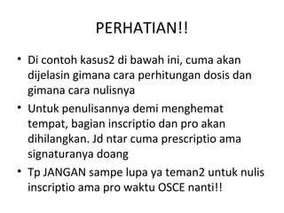 PERHATIAN!!
• Di contoh kasus2 di bawah ini, cuma akan
dijelasin gimana cara perhitungan dosis dan
gimana cara nulisnya
• Untuk penulisannya demi menghemat
tempat, bagian inscriptio dan pro akan
dihilangkan. Jd ntar cuma prescriptio ama
signaturanya doang
• Tp JANGAN sampe lupa ya teman2 untuk nulis
inscriptio ama pro waktu OSCE nanti!!
 