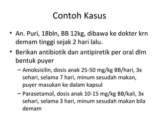 Contoh Kasus
• An. Puri, 18bln, BB 12kg, dibawa ke dokter krn
demam tinggi sejak 2 hari lalu.
• Berikan antibiotik dan antipiretik per oral dlm
bentuk puyer
– Amoksisilin, dosis anak 25-50 mg/kg BB/hari, 3x
sehari, selama 7 hari, minum sesudah makan,
puyer masukan ke dalam kapsul
– Parasetamol, dosis anak 10-15 mg/kg BB/kali, 3x
sehari, selama 3 hari, minum sesudah makan bila
demam
 
