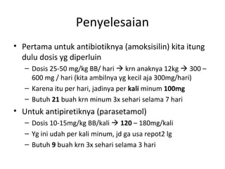 Penyelesaian
• Pertama untuk antibiotiknya (amoksisilin) kita itung
dulu dosis yg diperluin
– Dosis 25-50 mg/kg BB/ hari  krn anaknya 12kg  300 –
600 mg / hari (kita ambilnya yg kecil aja 300mg/hari)
– Karena itu per hari, jadinya per kali minum 100mg
– Butuh 21 buah krn minum 3x sehari selama 7 hari
• Untuk antipiretiknya (parasetamol)
– Dosis 10-15mg/kg BB/kali  120 – 180mg/kali
– Yg ini udah per kali minum, jd ga usa repot2 lg
– Butuh 9 buah krn 3x sehari selama 3 hari
 
