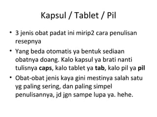 Kapsul / Tablet / Pil
• 3 jenis obat padat ini mirip2 cara penulisan
resepnya
• Yang beda otomatis ya bentuk sediaan
obatnya doang. Kalo kapsul ya brati nanti
tulisnya caps, kalo tablet ya tab, kalo pil ya pil
• Obat-obat jenis kaya gini mestinya salah satu
yg paling sering, dan paling simpel
penulisannya, jd jgn sampe lupa ya. hehe.
 