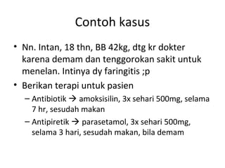 Contoh kasus
• Nn. Intan, 18 thn, BB 42kg, dtg kr dokter
karena demam dan tenggorokan sakit untuk
menelan. Intinya dy faringitis ;p
• Berikan terapi untuk pasien
– Antibiotik  amoksisilin, 3x sehari 500mg, selama
7 hr, sesudah makan
– Antipiretik  parasetamol, 3x sehari 500mg,
selama 3 hari, sesudah makan, bila demam
 