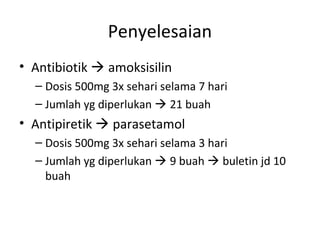 Penyelesaian
• Antibiotik  amoksisilin
– Dosis 500mg 3x sehari selama 7 hari
– Jumlah yg diperlukan  21 buah
• Antipiretik  parasetamol
– Dosis 500mg 3x sehari selama 3 hari
– Jumlah yg diperlukan  9 buah  buletin jd 10
buah
 