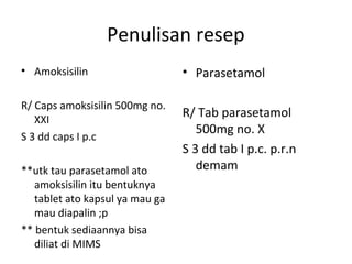 Penulisan resep
• Amoksisilin
R/ Caps amoksisilin 500mg no.
XXI
S 3 dd caps I p.c
**utk tau parasetamol ato
amoksisilin itu bentuknya
tablet ato kapsul ya mau ga
mau diapalin ;p
** bentuk sediaannya bisa
diliat di MIMS
• Parasetamol
R/ Tab parasetamol
500mg no. X
S 3 dd tab I p.c. p.r.n
demam
 