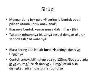 Sirup
• Mengandung byk gula  sering jd bentuk obat
pilihan utama untuk anak-anak
• Biasanya bentuk kemasannya dalam flask (fls)
• Takaran minumnya biasanya sesuai dengan ukuran
sendok asli / bawaannya
• Biasa sering ada istilah forte  artinya dosis yg
tingginya
• Contoh amoksisilin sirup ada yg 125mg/5cc atau ada
jg yg 250mg/5cc  nah yg 250mg/5cc ini bisa
disingkat jadi amoksisilin sirup forte
 