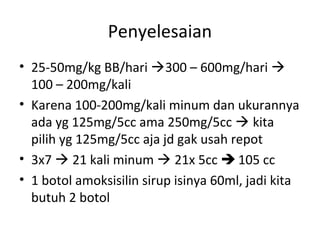 Penyelesaian
• 25-50mg/kg BB/hari 300 – 600mg/hari 
100 – 200mg/kali
• Karena 100-200mg/kali minum dan ukurannya
ada yg 125mg/5cc ama 250mg/5cc  kita
pilih yg 125mg/5cc aja jd gak usah repot
• 3x7  21 kali minum  21x 5cc  105 cc
• 1 botol amoksisilin sirup isinya 60ml, jadi kita
butuh 2 botol
 