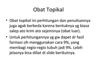 Obat Topikal
• Obat topikal ini perhitungan dan penulisannya
juga agak berbeda karena bentuknya yg biasa
salep ato krim ato sejenisnya (obat luar).
• Untuk perhitungannya yg gw dapet dr fasil
farmasi sih menggunakan cara 9%, yang
membagi regio-regio tubuh jadi 9%. Lebih
jelasnya bisa diliat di slide berikutnya.
 