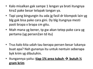 • Kalo misalkan gak sampe 1 lengan ya brati itungnya
kira2 pake besar telapak tangan ya.
• Tapi yang bingungin itu ada jg fasil dr klompok lain yg
blg gak bisa pake cara gini. Dy blg itungnya mesti
pasti brapa x brapa cm gitu.
• Ntah mana yg bener, tp gw akan tetep pake cara yg
pertama (yg persen2an td itu)
• Trus kalo kita udah tau berapa persen besar lukanya
buat apa? Nah gunanya itu untuk nentuin seberapa
byk krim yg dibutuhin.
• Itungannya yaitu: tiap 1% area tubuh  butuh ½
gram krim
 