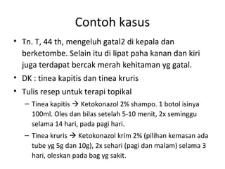 Contoh kasus
• Tn. T, 44 th, mengeluh gatal2 di kepala dan
berketombe. Selain itu di lipat paha kanan dan kiri
juga terdapat bercak merah kehitaman yg gatal.
• DK : tinea kapitis dan tinea kruris
• Tulis resep untuk terapi topikal
– Tinea kapitis  Ketokonazol 2% shampo. 1 botol isinya
100ml. Oles dan bilas setelah 5-10 menit, 2x seminggu
selama 14 hari, pada pagi hari.
– Tinea kruris  Ketokonazol krim 2% (pilihan kemasan ada
tube yg 5g dan 10g), 2x sehari (pagi dan malam) selama 3
hari, oleskan pada bag yg sakit.
 