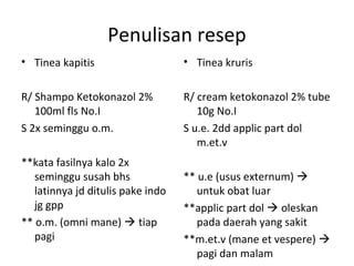Penulisan resep
• Tinea kapitis
R/ Shampo Ketokonazol 2%
100ml fls No.I
S 2x seminggu o.m.
**kata fasilnya kalo 2x
seminggu susah bhs
latinnya jd ditulis pake indo
jg gpp
** o.m. (omni mane)  tiap
pagi
• Tinea kruris
R/ cream ketokonazol 2% tube
10g No.I
S u.e. 2dd applic part dol
m.et.v
** u.e (usus externum) 
untuk obat luar
**applic part dol  oleskan
pada daerah yang sakit
**m.et.v (mane et vespere) 
pagi dan malam
 