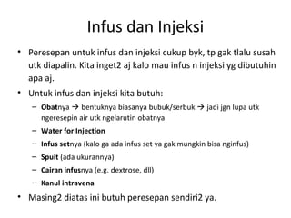 Infus dan Injeksi
• Peresepan untuk infus dan injeksi cukup byk, tp gak tlalu susah
utk diapalin. Kita inget2 aj kalo mau infus n injeksi yg dibutuhin
apa aj.
• Untuk infus dan injeksi kita butuh:
– Obatnya  bentuknya biasanya bubuk/serbuk  jadi jgn lupa utk
ngeresepin air utk ngelarutin obatnya
– Water for Injection
– Infus setnya (kalo ga ada infus set ya gak mungkin bisa nginfus)
– Spuit (ada ukurannya)
– Cairan infusnya (e.g. dextrose, dll)
– Kanul intravena
• Masing2 diatas ini butuh peresepan sendiri2 ya.
 