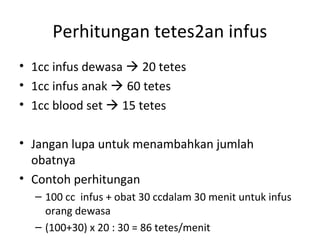 Perhitungan tetes2an infus
• 1cc infus dewasa  20 tetes
• 1cc infus anak  60 tetes
• 1cc blood set  15 tetes
• Jangan lupa untuk menambahkan jumlah
obatnya
• Contoh perhitungan
– 100 cc infus + obat 30 ccdalam 30 menit untuk infus
orang dewasa
– (100+30) x 20 : 30 = 86 tetes/menit
 