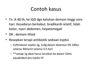 Contoh kasus
• Tn. A 40 th, ke IGD dgn keluhan demam tinggi sore
hari. Kesadaran berkabut, bradikardi relatif, lidah
kotor, nyeri abdomen, hepatomegali
• DK : demam tifoid
• Resepkan terapi antibiotik sediaan injeksi
– Ceftriakson injeksi 1g, 1x3g dalam dextrose 5% 100cc
selama 30menit selama 3-5 hari
– **setiap 1g obat harus larutkan ke dalam 10mL
aquabidest pro injeksi IV
 