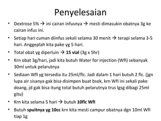 Penyelesaian
• Dextrose 5%  ini cairan infusnya  mesti dimasukin obatnya 3g ke
cairan infus ini.
• Setiap hari cuman diinfus sekali selama 30 menit  terapi selama 3-5
hari. Anggeplah kita pake yg 5 hari.
• Total obat yg diperluin  15 vial (3g x 5hr)
• Krn obat 3g/hari, jadi kita butuh Water for injection (WfI) sebanyak
30ml untuk pelarutnya
• Sediaan WfI yg tersedia itu 25ml/flc. Jadi dalam 1 hari butuh 2 flc. (jgn
lupa air sisanya gak bisa disimpen buat bsok, krn WfI ini sekali pake
doang, jd gak bisa itung total butuh pelarutnya trus lgsg dibagi 25ml
gitu)
• Krn kita selama 5 hari  butuh 10flc WfI
• Butuh spuitnya yg 10cc krn kita mesti campur obatnya dgn 10ml WfI
tiap 1g
 