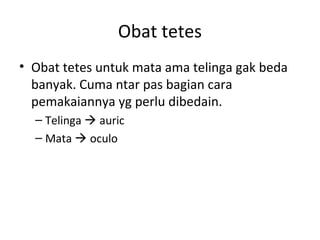 Obat tetes
• Obat tetes untuk mata ama telinga gak beda
banyak. Cuma ntar pas bagian cara
pemakaiannya yg perlu dibedain.
– Telinga  auric
– Mata  oculo
 