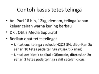 Contoh kasus tetes telinga
• An. Puri 18 bln, 12kg, demam, telinga kanan
keluar cairan warna kuning berbau
• DK : Otitis Media Supuratif
• Berikan obat tetes telinga:
– Untuk cuci telinga : solusio H2O2 3%, diberikan 2x
sehari 10 tetes pada telinga yg sakit (kanan)
– Untuk antibiotik topikal : Ofloxacin, diteteskan 2x
sehari 2 tetes pada telinga sakit setelah dicuci
 