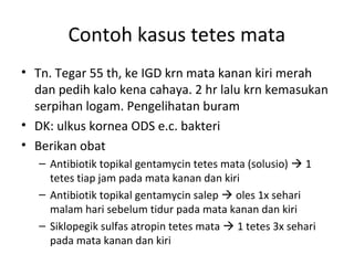 Contoh kasus tetes mata
• Tn. Tegar 55 th, ke IGD krn mata kanan kiri merah
dan pedih kalo kena cahaya. 2 hr lalu krn kemasukan
serpihan logam. Pengelihatan buram
• DK: ulkus kornea ODS e.c. bakteri
• Berikan obat
– Antibiotik topikal gentamycin tetes mata (solusio)  1
tetes tiap jam pada mata kanan dan kiri
– Antibiotik topikal gentamycin salep  oles 1x sehari
malam hari sebelum tidur pada mata kanan dan kiri
– Siklopegik sulfas atropin tetes mata  1 tetes 3x sehari
pada mata kanan dan kiri
 