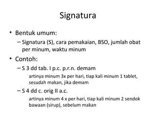 Signatura
• Bentuk umum:
– Signatura (S), cara pemakaian, BSO, jumlah obat
per minum, waktu minum
• Contoh:
– S 3 dd tab. I p.c. p.r.n. demam
artinya minum 3x per hari, tiap kali minum 1 tablet,
sesudah makan, jika demam
– S 4 dd c. orig II a.c.
artinya minum 4 x per hari, tiap kali minum 2 sendok
bawaan (sirup), sebelum makan
 